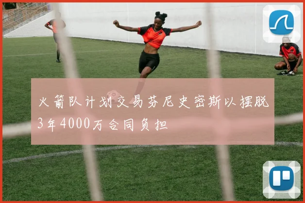 火箭队计划交易芬尼史密斯以摆脱3年4000万合同负担