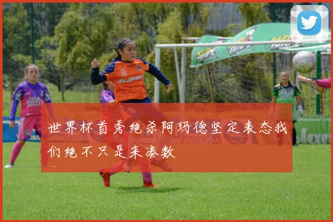 世界杯首秀绝杀阿玛德坚定表态我们绝不只是来凑数