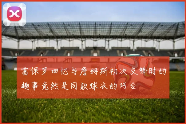 富保罗回忆与詹姆斯初次交锋时的趣事竟然是同款球衣的巧合